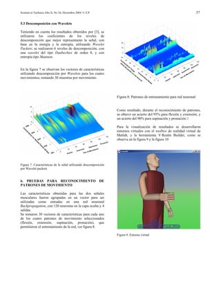 Scientia et Technica Año X, No 26, Diciembre 2004. U.T.P                                                                  57


5.3 Descomposición con Wavelets

Teniendo en cuenta los resultados obtenidos por [3], se
utilizaron los coeficientes de los niveles de
descomposición que mejor representarán la señal, con
base en la energía y la entropía, utilizando Wavelet
Packets; se realizaron 6 niveles de descomposición, con
una wavelet del tipo Daubechies de orden 8, y con
entropía tipo Shannon.


En la figura 7 se observan los vectores de características
utilizando descomposición por Wavelets para los cuatro
movimientos, tomando 30 muestras por movimiento.




                                                                  Figura 8: Patrones de entrenamiento para red neuronal


                                                                  Como resultado, durante el reconocimiento de patrones,
                                                                  se obtuvo un acierto del 95% para flexión y extensión, y
                                                                  un acierto del 90% para supinación y pronación.

                                                                  Para la visualización de resultados se desarrollaron
                                                                  entornos virtuales con el toolbox de realidad virtual de
                                                                  Matlab, y la herramienta V·Realm Builder, como se
                                                                  observa en la figura 9 y la figura 10




Figura 7. Características de la señal utilizando descomposición
por Wavelet packets


6. PRUEBAS PARA RECONOCIMIENTO DE
PATRONES DE MOVIMIENTO

Las caracterísiticas obtenidas para las dos señales
musculares fueron agrupadas en un vector para ser
utilizadas como entradas en una red neuronal
Backpropagation, con 120 neuronas en la capa oculta y 4
salidas.
Se tomaron 30 vectores de características para cada uno
de los cuatro patrones de movimiento seleccionados
(flexión, extensión, supinación, pronación), que
permitieron el entrenamiento de la red, ver figura 8.

                                                                  Figura 9. Entorno virtual
 