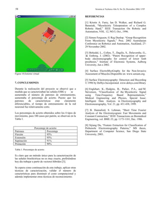 58                                                                    Scientia et Technica Año X, No 26, Diciembre 2004. UTP


                                                             REFERENCIAS

                                                             [1] Kristin A. Farry, Ian D. Walker, and Richard G.
                                                             Baraniuk, “Myoelectric Teleoperation of a Complex
                                                             Robotic Hand,” IEEE Transaction On Robotic and
                                                             Automation, VOL. 12, NO.5, Oct., 1996.

                                                             [2] Simon Ferguson, G Reg Dunlop. “Grasp Recognition
                                                             From Myoelectric Signals,” Proc. 2002 Australasian
                                                             Conference on Robotics and Automation, Auckland, 27-
                                                             29 November 2002.

                                                             [3] Birkedal, L., Collen, T., Dagilis, S., Delavernhe, G.,
                                                             & Emborg, J. (2002). “Patern Rocognition of upper-
                                                             body electromyography for control of lower limb
                                                             prostheses,” Institute of Electronic Systems, Aalborg
                                                             University, Jun e 2002.

                                                             [4] Surface ElectroMyoGraphy for the Non-Invasive
Figura 10.Entorno virtual                                    Assessment of Muscles.Disponible en: www.seniam.org.

                                                             [5] Surface Electromyography: Detection and Recording
7. CONCLUSIONES                                              © 1996 by DelSys Incorporated. www.delsys.com/library

Durante la realización del proyecto se observó que a         [6] Englehart, K., Hudgins, B., Parker, P.A., and M.
medida que se caracterizaban las señales EMG y    se         Stevenson, “Classification of the Myoelectric Signal
aumentaba el número de patrones de entrenamiento,            using     Time-Frequency     Based     Representations,”
aumentaba el porcentaje de acierto. Puesto que los           Medical Engineering and Physics, Special Issue:
patrones     de     características   eran  claramente       Intelligent Data Analysis in Electromyography and
diferenciables, el tiempo de entrenamiento de la red         Electroneurography, Vol. 21, pp. 431-438, 1999.
neuronal fue relativamente corto.
                                                             [7] B. Hannaford, S. Lehman, “Short Time Fourier
Los porcentajes de acierto obtenidos sobre los 4 tipos de    Analysis of the Electromyogram: Fast Movements and
movimiento, para 100 casos por patrón, se observan en la     Constant Contraction,” IEEE Transactions on Biomedical
Tabla 1.                                                     Engineering, vol. BME-33, pp. 1173-1181, Dec. 1986.

                                                             [8] Sijiang Du, “Feature Extraction for Classification of
                    Porcentaje de acierto                    Prehensile Electromiography Patterns,” MS thesis,
Patrones                        Porcentaje                   Department of Computer Science, San Diego State
Flexión                         95%                          University, 2003.
Extensión                       95%
Supinación                      91%
Pronación                       90%

Tabla 1. Porcentajes de acierto.

Es claro que un método único para la caracterización de
las señales bioeléctricas no es muy exacto, prefiriéndose
hoy día trabajar a partir de vectores híbridos [3].

Se espera como continuación de este trabajo, aplicar otras
técnicas de caracterización, validar el número de
características para disminuir el costo computacional y
además implementar otras técnicas de reconocimiento.
 