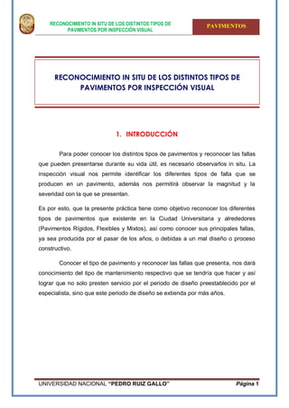 RECONOCIMIENTO IN SITU DE LOS DISTINTOS TIPOS DE
PAVIMENTOS POR INSPECCIÓN VISUAL
PAVIMENTOS
UNIVERSIDAD NACIONAL “PEDRO RUIZ GALLO” Página 1
RECONOCIMIENTO IN SITU DE LOS DISTINTOS TIPOS DE
PAVIMENTOS POR INSPECCIÓN VISUAL
1. INTRODUCCIÓN
Para poder conocer los distintos tipos de pavimentos y reconocer las fallas
que pueden presentarse durante su vida útil, es necesario observarlos in situ. La
inspección visual nos permite identificar los diferentes tipos de falla que se
producen en un pavimento, además nos permitirá observar la magnitud y la
severidad con la que se presentan.
Es por esto, que la presente práctica tiene como objetivo reconocer los diferentes
tipos de pavimentos que existente en la Ciudad Universitaria y alrededores
(Pavimentos Rígidos, Flexibles y Mixtos), así como conocer sus principales fallas,
ya sea producida por el pasar de los años, o debidas a un mal diseño o proceso
constructivo.
Conocer el tipo de pavimento y reconocer las fallas que presenta, nos dará
conocimiento del tipo de mantenimiento respectivo que se tendría que hacer y así
lograr que no solo presten servicio por el periodo de diseño preestablecido por el
especialista, sino que este periodo de diseño se extienda por más años.
 