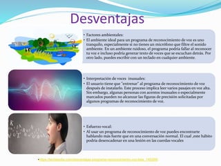 Desventajas
• Factores ambientales:
• El ambiente ideal para un programa de reconocimiento de voz es uno
tranquilo, especialmente si no tienes un micrófono que filtre el sonido
ambiente. En un ambiente ruidoso, el programa podría fallar al reconocer
tu voz e incluso podría generar texto de voces que se escuchan detrás. Por
otro lado, puedes escribir con un teclado en cualquier ambiente.
• Interpretación de voces inusuales:
• El usuario tiene que "entrenar" al programa de reconocimiento de voz
después de instalarlo. Este proceso implica leer varios pasajes en voz alta.
Sin embargo, algunas personas con acentos inusuales o especialmente
marcados pueden no alcanzar las figuras de precisión solicitadas por
algunos programas de reconocimiento de voz.
• Esfuerzo vocal:
• Al usar un programa de reconocimiento de voz puedes encontrarte
hablando más fuerte que en una conversación normal. El cual ,este hábito
podría desencadenar en una lesión en las cuerdas vocales
•https://techlandia.com/desventajas-programa-reconocimiento-voz-lista_145269/
 