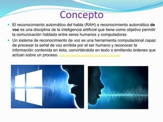 Concepto
 El reconocimiento automático del habla (RAH) o reconocimiento automático de
voz es una disciplina de la inteligencia artificial que tiene como objetivo permitir
la comunicación hablada entre seres humanos y computadoras
 Un sistema de reconocimiento de voz es una herramienta computacional capaz
de procesar la señal de voz emitida por el ser humano y reconocer la
información contenida en ésta, convirtiéndola en texto o emitiendo órdenes que
actúan sobre un proceso. https://es.wikipedia.org/wiki/Reconocimiento_del_habla
 