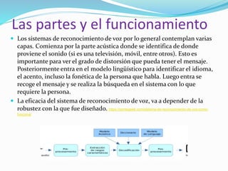 Las partes y el funcionamiento
 Los sistemas de reconocimiento de voz por lo general contemplan varias
capas. Comienza por la parte acústica donde se identifica de donde
proviene el sonido (si es una televisión, móvil, entre otros). Esto es
importante para ver el grado de distorsión que pueda tener el mensaje.
Posteriormente entra en el modelo lingüístico para identificar el idioma,
el acento, incluso la fonética de la persona que habla. Luego entra se
recoge el mensaje y se realiza la búsqueda en el sistema con lo que
requiere la persona.
 La eficacia del sistema de reconocimiento de voz, va a depender de la
robustez con la que fue diseñado. https://pontegeek.com/sistema-de-reconocimiento-de-voz-como-
funciona/
 