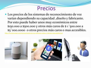 Precios
 Los precios de los sistemas de reconocimiento de voz
varían dependiendo su capacidad ,diseño y fabricante.
Por esto puede haber unos muy económicos entre
$150.000 a $500.000 y otros más caros de $ 1´500.000 a
$5´000.0000 o otros precios más caros o mas accesibles.
https://mundocontact.com/reconocimiento-de-voz-menores-costos-y-clientes-mas-satisfechos/
 