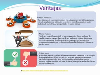 Ventajas
• Mayor fiabilidad:
• Los sistemas de reconocimiento de voz actuales son tan fiables que están
siendo ampliamente utilizados en sectores como la sanidad, el sector
judicial, la industria de la seguridad o el sector militar.
• Ahorra Tiempo:
• Puede ser especialmente útil, ya que nos permite dictar, en lugar de
escribir, nuestro trabajo. Esto puede ser realmente valioso si tenemos
poco tiempo, ya que simplemente tenemos que expresar nuestros
pensamientos y dejar que el dispositivo haga el trabajo trascribiendo lo
que decimos.
• Evita errores:
• Además de ser más rápida a la hora de completar las tareas, la tecnología
de reconocimiento de voz es cada vez más precisa cuando se trata de
vocabulario y ortografía. Más aún, existe la posibilidad de agregar
nuestras propias palabras a la base de datos para ayudar a que el software
nos entienda mejor.
•https://www.relacioncliente.es/5-ventajas-del-reconocimiento-de-voz/
 