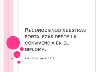 RECONOCIENDO NUESTRAS
FORTALEZAS DESDE LA
CONVIVENCIA EN EL
DIPLOMA.
2 de diciembre de 2012.
 