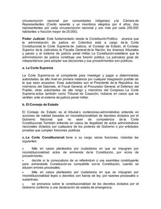 circunscripción nacional por comunidades indígenas) y la Cámara de 
Representantes (Ciento sesenta y un miembros elegidos por 4 años, dos 
representantes por cada circunscripción nacional y uno más por cada 250.000 
habitantes o fracción mayor de 25.000). 
Poder Judicial: Está fundamentado desde la Constitución Político anuncia que 
la administración de justicia en Colombia está a cargo de la Corte 
Constitucional, la Corte Suprema de Justicia, el Consejo de Estado, el Consejo 
Superior de la Judicatura, la Fiscalía General de la Nación, los diversos tribunales 
y jueces y el sistema de justicia penal militar. La Constitución establece que la 
administración de justicia constituye una función pública. La judicatura goza de 
independencia para adoptar sus decisiones y sus procedimientos son públicos. 
a. La Corte Suprema 
La Corte Suprema es el competente para investigar y juzgar a determinadas 
autoridades de alto nivel en primera instancia por cualquier trasgresión punible de 
la que sean acusados. Esas autoridades son el Presidente de la República, los 
miembros del Gabinete, el Fiscal General, el Procurador General, el Defensor del 
Pueblo, otras autoridades de alto rango y miembros del Congreso. La Corte 
Suprema actúa también como Tribunal de Casación, inclusive en casos que se 
ventilan ante el sistema de justicia penal militar. 
b. El Consejo de Estado 
El Consejo de Estado es el tribunal o contencioso-administrativo entiende en 
acciones de nulidad basadas en inconstitucionalidad de decretos dictados por el 
Gobierno Nacional que no sean de competencia de la Corte 
Constitucional. También entiende en casos de ilegalidad de actos administrativos 
nacionales dictados por cualquiera de los poderes de Gobierno o por entidades 
privadas que cumplan funciones públicas 
c. La Corte Constitucional: tiene a su cargo varias funciones, incluidas las 
siguientes: 
 falla en casos planteados por ciudadanos en que se impugnen por 
inconstitucionalidad actos de enmienda de la Constitución, por vicios de 
procedimiento; 
 decide si la convocatoria de un referéndum o una asamblea constituyente 
para enmendarla Constitución es compatible con la Constitución, cuando se 
aducen errores procesales; 
 falla en casos planteados por ciudadanos en que se impugnen por 
inconstitucionalidad leyes o decretos con fuerza de ley, por razones procesales o 
sustantivas; 
 se pronuncia sobre la constitucionalidad de los decretos dictados por el 
Gobierno conforme a una declaración de estado de emergencia; 
 