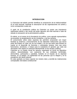 INTRODUCCION 
La Estructura del estado permite identificar la composición de la institucionalidad 
en el nivel nacional, mediante la descripción de las organizaciones de control y 
como corresponde a cada uno. 
A partir de la constitución política de Colombia se quiere una importancia 
significativa debido a las ramas del poder ejecutivo del nivel nacional a cabo de 
durante la renovación de la administración pública. 
En efecto, en el campo de la formulación de política, como ejemplo representativo 
se encuentra la reorganización de los ministerios, y así los cambios. 
El conocimiento sobre estos aspectos les permitirá comprender con mayor 
facilidad la dinámica y funcionamiento de las diferentes instituciones que hacen 
parte del Estado en cada uno de sus niveles, a fin de que estos sean tenidos en 
cuenta en el desarrollo de funciones o actividades propias, bien sea como 
funcionarios, servidores, o incluso para la ciudadanía en general, que cada vez 
demuestra más interés en participar efectivamente en los asuntos públicos. 
Colombia es un Estado social de derecho organizado en forma de República 
unitaria, descentralizada, con autonomía de sus entidades territoriales, 
democrática, participativa y pluralista, fundada en el respeto de la dignidad 
humana, en el trabajo y la solidaridad de las personas que la integran y en la 
prevalencia del interés general” 
En este apartado se busca exponer de manera clara y sencilla las implicaciones 
conceptuales del estado constitucional 
 