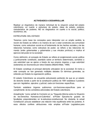 ACTIVIDADES A DESARROLLAR 
Realizar un diagnóstico de manera individual de la situación actual del estado 
colombiano, en cuanto a estructura de estado, clase de estado, poderes, 
característica de poderes. NO es diagnostico en cuanto a lo social, político, 
económico, etc. 
ESTRCUTURA DEL ESTADO 
Tenemos como base los conceptos para interpretar con un amplio sentido, la 
noción de Estado se refiere a la manera de ser o estar construida una comunidad 
humana; como estructura social es el fundamento de los hechos sociales y de las 
relaciones humanas; como estructura de poder, se refiere a las relaciones de 
mando (entre gobernantes y gobernados y sus vínculos jurídicos) e implica el 
ejercicio del poder en la sociedad. 
Como definición, el concepto de Estado se refiere al conglomerado social, política 
y jurídicamente constituido, asentado sobre un territorio determinado, sometido a 
una autoridad que se ejerce a través de sus propios órganos y cuya autoridad 
(soberanía) es reconocida por otros Estados (Madrid-Malo, 1998) 
El Estado constituye el principal elemento articulador de la sociedad. En torno a 
este concepto se han generado múltiples debates En términos generales, se 
entiende por Estado la organización política. 
El estado Colombiano se encuentra estructurado partiendo de que es un estado 
de derecho donde a partir de la constitución política de 1991 establece 3 poderes 
que son: legislativo, ejecutivo y judicial, cada con funciones específicas. 
También establece órganos autónomos con funciones específicas para el 
cumplimiento de los cometidos adicionales del Estado colombiano. 
Actualmente “como señaló la Comisión en su "Segundo Informe sobre la Situación 
de los Derechos Humanos en Colombia", el Poder Ejecutivo ha gozado de 
facultades preponderantes en la estructura constitucional. No obstante, la actual 
Constitución procura establecer una relación más equilibrada entre los poderes. A 
esos efectos confiere atribuciones más amplias al Poder Legislativo para 
 