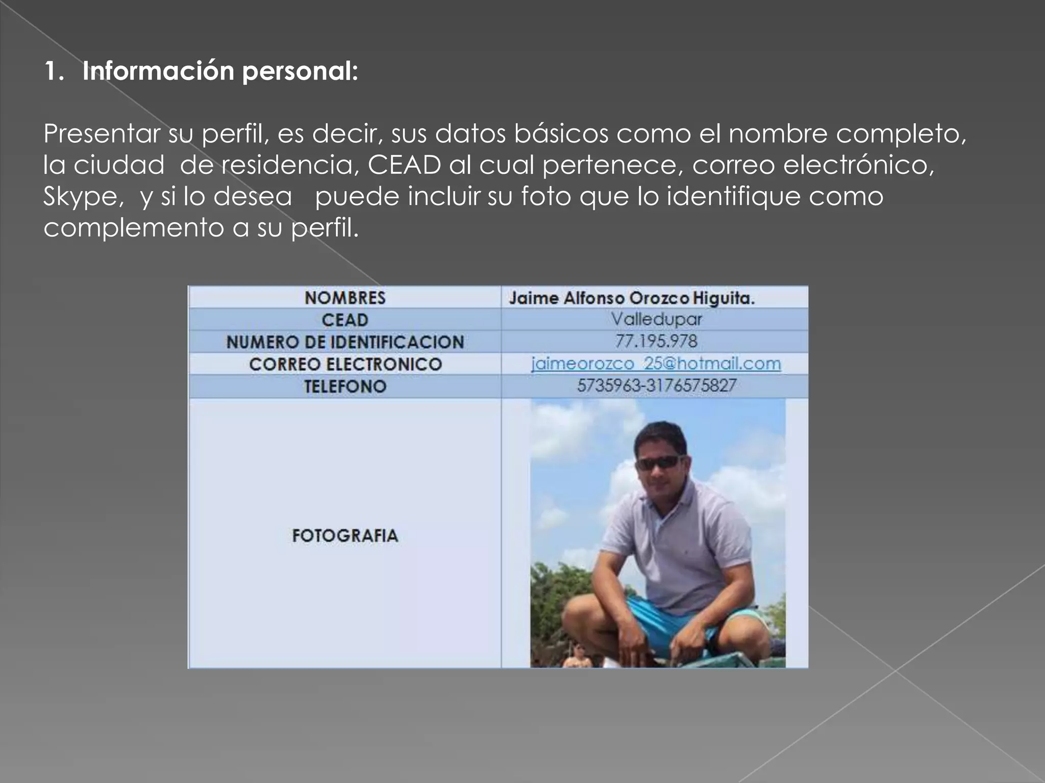 1. Información personal:

Presentar su perfil, es decir, sus datos básicos como el nombre completo,
la ciudad de residencia, CEAD al cual pertenece, correo electrónico,
Skype, y si lo desea puede incluir su foto que lo identifique como
complemento a su perfil.
 