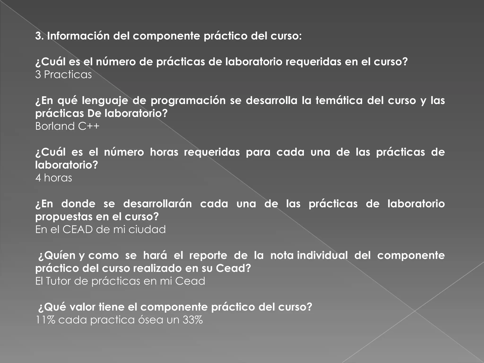 3. Información del componente práctico del curso:

¿Cuál es el número de prácticas de laboratorio requeridas en el curso?
3 Practicas

¿En qué lenguaje de programación se desarrolla la temática del curso y las
prácticas De laboratorio?
Borland C++

¿Cuál es el número horas requeridas para cada una de las prácticas de
laboratorio?
4 horas

¿En donde se desarrollarán cada una de las prácticas de laboratorio
propuestas en el curso?
En el CEAD de mi ciudad

 ¿Quíen y como se hará el reporte de la nota individual del componente
práctico del curso realizado en su Cead?
El Tutor de prácticas en mi Cead

¿Qué valor tiene el componente práctico del curso?
11% cada practica ósea un 33%
 