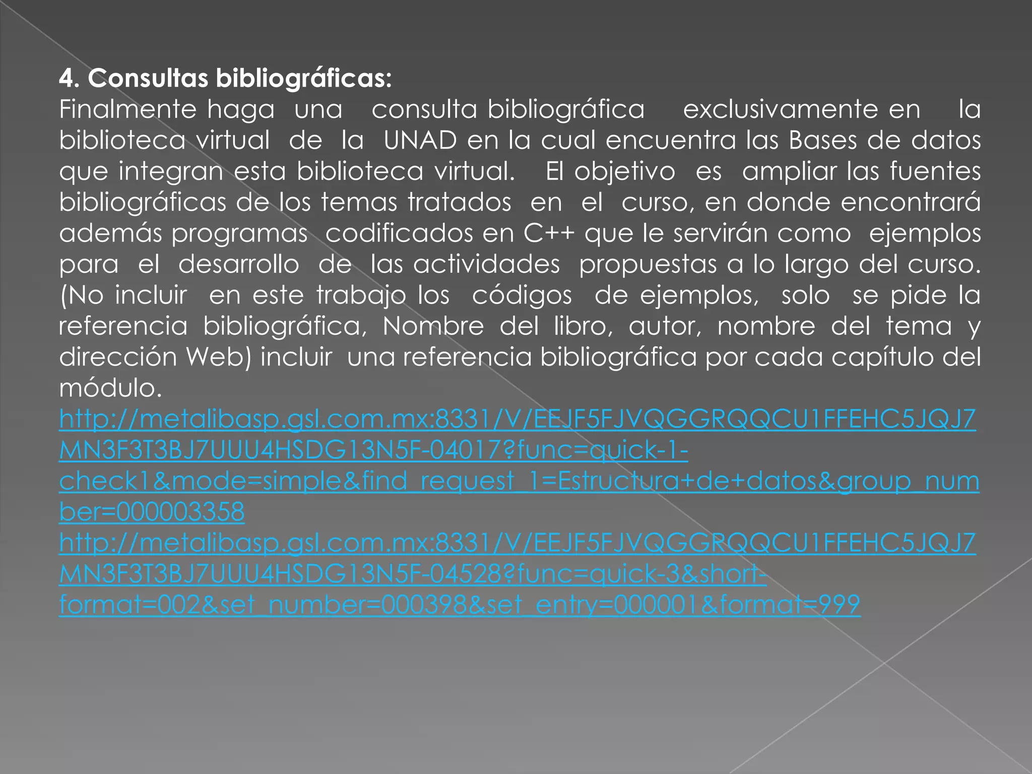 4. Consultas bibliográficas:
Finalmente haga una consulta bibliográfica exclusivamente en la
biblioteca virtual de la UNAD en la cual encuentra las Bases de datos
que integran esta biblioteca virtual. El objetivo es ampliar las fuentes
bibliográficas de los temas tratados en el curso, en donde encontrará
además programas codificados en C++ que le servirán como ejemplos
para el desarrollo de las actividades propuestas a lo largo del curso.
(No incluir en este trabajo los códigos de ejemplos, solo se pide la
referencia bibliográfica, Nombre del libro, autor, nombre del tema y
dirección Web) incluir una referencia bibliográfica por cada capítulo del
módulo.
http://metalibasp.gsl.com.mx:8331/V/EEJF5FJVQGGRQQCU1FFEHC5JQJ7
MN3F3T3BJ7UUU4HSDG13N5F-04017?func=quick-1-
check1&mode=simple&find_request_1=Estructura+de+datos&group_num
ber=000003358
http://metalibasp.gsl.com.mx:8331/V/EEJF5FJVQGGRQQCU1FFEHC5JQJ7
MN3F3T3BJ7UUU4HSDG13N5F-04528?func=quick-3&short-
format=002&set_number=000398&set_entry=000001&format=999
 