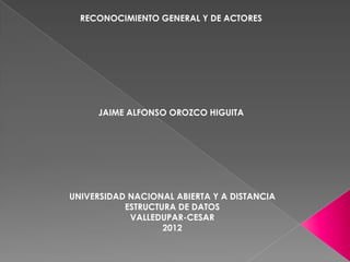 RECONOCIMIENTO GENERAL Y DE ACTORES




     JAIME ALFONSO OROZCO HIGUITA




UNIVERSIDAD NACIONAL ABIERTA Y A DISTANCIA
           ESTRUCTURA DE DATOS
            VALLEDUPAR-CESAR
                   2012
 