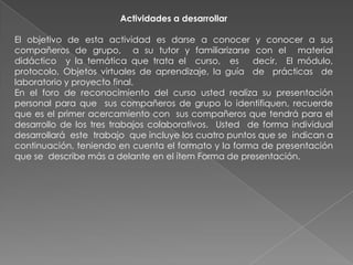Actividades a desarrollar

El objetivo de esta actividad es darse a conocer y conocer a sus
compañeros de grupo, a su tutor y familiarizarse con el material
didáctico y la temática que trata el curso, es        decir, El módulo,
protocolo, Objetos virtuales de aprendizaje, la guía de prácticas de
laboratorio y proyecto final.
En el foro de reconocimiento del curso usted realiza su presentación
personal para que sus compañeros de grupo lo identifiquen, recuerde
que es el primer acercamiento con sus compañeros que tendrá para el
desarrollo de los tres trabajos colaborativos. Usted de forma individual
desarrollará este trabajo que incluye los cuatro puntos que se indican a
continuación, teniendo en cuenta el formato y la forma de presentación
que se describe más a delante en el ítem Forma de presentación.
 