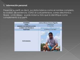 1. Información personal:

Presentar su perfil, es decir, sus datos básicos como el nombre completo,
la ciudad de residencia, CEAD al cual pertenece, correo electrónico,
Skype, y si lo desea puede incluir su foto que lo identifique como
complemento a su perfil.
 