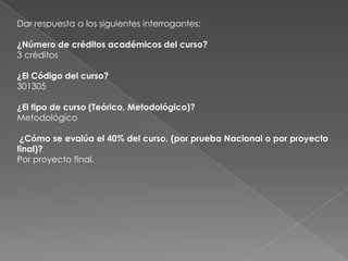 Dar respuesta a los siguientes interrogantes:

¿Número de créditos académicos del curso?
3 créditos

¿El Código del curso?
301305

¿El tipo de curso (Teórico, Metodológico)?
Metodológico

 ¿Cómo se evalúa el 40% del curso, (por prueba Nacional o por proyecto
final)?
Por proyecto final.
 