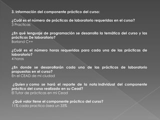 3. Información del componente práctico del curso:

¿Cuál es el número de prácticas de laboratorio requeridas en el curso?
3 Practicas

¿En qué lenguaje de programación se desarrolla la temática del curso y las
prácticas De laboratorio?
Borland C++

¿Cuál es el número horas requeridas para cada una de las prácticas de
laboratorio?
4 horas

¿En donde se desarrollarán cada una de las prácticas de laboratorio
propuestas en el curso?
En el CEAD de mi ciudad

 ¿Quíen y como se hará el reporte de la nota individual del componente
práctico del curso realizado en su Cead?
El Tutor de prácticas en mi Cead

¿Qué valor tiene el componente práctico del curso?
11% cada practica ósea un 33%
 