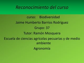 Reconocimiento del curso
               curso: Biodiversidad
       Jaime Humberto Barrios Rodríguez
                    Grupo: 37
             Tutor: Ramón Mosquera
Escuela de ciencias agrícolas pecuarias y de medio
                      ambiente
                    Agronomía
 