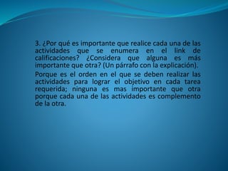 3. ¿Por qué es importante que realice cada una de las
actividades que se enumera en el link de
calificaciones? ¿Considera que alguna es más
importante que otra? (Un párrafo con la explicación).
Porque es el orden en el que se deben realizar las
actividades para lograr el objetivo en cada tarea
requerida; ninguna es mas importante que otra
porque cada una de las actividades es complemento
de la otra.
 