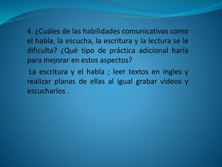4. ¿Cuáles de las habilidades comunicativas como
el habla, la escucha, la escritura y la lectura se le
dificulta? ¿Qué tipo de práctica adicional haría
para mejorar en estos aspectos?
La escritura y el habla ; leer textos en ingles y
realizar planas de ellas al igual grabar videos y
escucharlos .
 