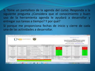 5. Tome un pantallazo de la agenda del curso. Responda a la
siguiente pregunta ¿Considera que el conocimiento y buen
uso de la herramienta agenda le ayudará a desarrollar y
entregar sus tareas a tiempo? Y por qué?
Si porque me proporciona fechas de inicio y cierre de cada
una de las actividades a desarrollar.
 
