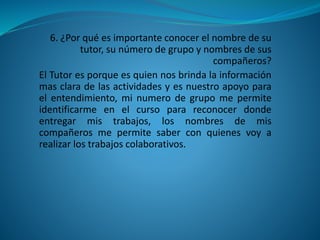 6. ¿Por qué es importante conocer el nombre de su
tutor, su número de grupo y nombres de sus
compañeros?
El Tutor es porque es quien nos brinda la información
mas clara de las actividades y es nuestro apoyo para
el entendimiento, mi numero de grupo me permite
identificarme en el curso para reconocer donde
entregar mis trabajos, los nombres de mis
compañeros me permite saber con quienes voy a
realizar los trabajos colaborativos.
 