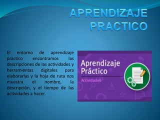 El entorno de aprendizaje
practico encontramos las
descripciones de las actividades y
herramientas digitales para
elaborarlas y la hoja de ruta nos
muestra el nombre, la
descripción, y el tiempo de las
actividades a hacer.
 