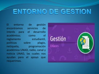 El entorno de gestión
encontramos servicios de
interés para el desarrollo
académico; como el
reglamento estudiantil,
políticas sobre plagio,
netiqueta, programación
académica UNAD, radio, canal y
noticia UNAD, las cuales nos
ayudan para el apoyo que
requerimos.
 