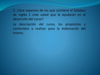 2. ¿Qué aspectos de los que contiene el Syllabus
de inglés 1 cree usted que le ayudarán en el
desarrollo del curso?
La descripción del curso, los propósitos y
contenidos a realizar para la elaboración del
mismo.
 
