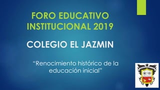 COLEGIO EL JAZMIN
FORO EDUCATIVO
INSTITUCIONAL 2019
“Renocimiento histórico de la
educación inicial”
 