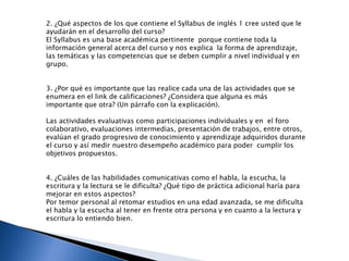 2. ¿Qué aspectos de los que contiene el Syllabus de inglés 1 cree usted que le
ayudarán en el desarrollo del curso?
El Syllabus es una base académica pertinente porque contiene toda la
información general acerca del curso y nos explica la forma de aprendizaje,
las temáticas y las competencias que se deben cumplir a nivel individual y en
grupo.
3. ¿Por qué es importante que las realice cada una de las actividades que se
enumera en el link de calificaciones? ¿Considera que alguna es más
importante que otra? (Un párrafo con la explicación).
Las actividades evaluativas como participaciones individuales y en el foro
colaborativo, evaluaciones intermedias, presentación de trabajos, entre otros,
evalúan el grado progresivo de conocimiento y aprendizaje adquiridos durante
el curso y así medir nuestro desempeño académico para poder cumplir los
objetivos propuestos.
4. ¿Cuáles de las habilidades comunicativas como el habla, la escucha, la
escritura y la lectura se le dificulta? ¿Qué tipo de práctica adicional haría para
mejorar en estos aspectos?
Por temor personal al retomar estudios en una edad avanzada, se me dificulta
el habla y la escucha al tener en frente otra persona y en cuanto a la lectura y
escritura lo entiendo bien.
 