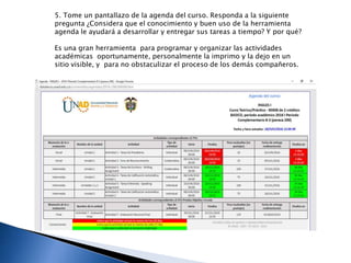 5. Tome un pantallazo de la agenda del curso. Responda a la siguiente
pregunta ¿Considera que el conocimiento y buen uso de la herramienta
agenda le ayudará a desarrollar y entregar sus tareas a tiempo? Y por qué?
Es una gran herramienta para programar y organizar las actividades
académicas oportunamente, personalmente la imprimo y la dejo en un
sitio visible, y para no obstaculizar el proceso de los demás compañeros.
 