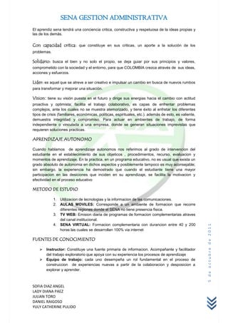 SENA GESTION ADMINISTRATIVA
El aprendiz sena tendrá una conciencia critica, constructiva y respetuosa de la ideas propias y
las de los demás.

Con capacidad critica: que constituye en sus criticas, un aporte a la solución de los
problemas.

Solidario: busca el bien y no solo el propio, se deja guiar por sus principios y valores,
comprometido con la sociedad y el entorno, para que COLOMBIA crezca através de sus ideas,
acciones y esfuerzos.

Lider: es aquel que se atreve a ser creativo e impulsar un cambio en busca de nuevos rumbos
para transformar y mejorar una situación.

Vision: tiene su visión puesta en el futuro y dirige sus energias hacia el cambio con actitud
proactiva y optimista; facilita el trabajo colaborativo, es capas de enfrentar problemas
complejos, ante los cuales no se muestra atemorizado, y tiene éxito al enfretar los diferentes
tipos de crisis (familiares, económicas, políticas, espirituales, etc.). además de esto, es valiente,
demuestra integridad y compromiso. Para actuar en ambientes de trabajo, de forma
independiente o vinculada a una empresa, donde se generan situaciones imprevistas que
requieren soluciones practicas.

APRENDIZAJE AUTONOMO

Cuando hablamos de aprendizaje autonomos nos referimos al grado de intervencion del
estudiante en el establecimiento de sus objeticos , procedimientos, recurso, evaluacion y
momentos de aprendizaje. En la practica, en un programa educativo, no es usual que exista un
grado absoluto de autonomia en dichos aspectos y posiblemente tampoco es muy aconsejable;
sin embargo, la experiencia ha demostrado que cuando el estudiante tiene una mayor
participacion en las desiciones que inciden en su aprendizaje, se facilita la motivacion y
efectividad en el proceso educativo

METODO DE ESTUDIO

             1. Utilizacion de tecnologias y la informacion de las comunicaciones.
             2. AULAS MOVILES: Corresponde a un ambiente de formacion que recorre
                diferentes regiones donde el SENA no tiene presencia fisica.
             3. TV WEB: Emision diaria de programas de formacion complementarias atraves
                del canal institucional.
             4. SENA VIRTUAL: Formacion complementaria con durancion entre 40 y 200
                                                                                                        5 de octubre de 2011



                horas las cuales se desarrollan 100% via internet

FUENTES DE CONOCIMIENTO

       Instructor: Constituye una fuente primaria de informacion. Acompañante y facilitador
        del trabajo exploratorio que apoya con su experiencia los procesos de aprendizaje
       Equipo de trabajo: cada uno desempeña un rol fundamental en el proceso de
        construccion de experiencias nuevas a partir de la colaboracion y desposicion a
        explorar y aprender.



SOFIA DIAZ ANGEL
LADY DIANA PAEZ
JULIAN TORO
DANIEL RAIGOSO
YULY CATHERINE PULIDO
 