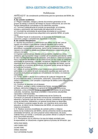 SENA GESTION ADMINISTRATIVA
                                         Prohibiciones
ARTÍCULO 5°. Se considerarán prohibiciones para los aprendices del SENA, las
siguientes:
A. De carácter académico:
a.1 Plagiar materiales, trabajos y demás documentos generados en los
grupos de trabajo o producto del trabajo en equipo institucional, así como las
fuentes bibliográficas consultadas en los diferentes soportes.
a.2. Terminar unilateralmente el contrato de aprendizaje, sin el debido
proceso y autorización del responsable del seguimiento al mismo.
a.3. Incumplir las actividades de aprendizaje acordadas en su proceso
de formación y los compromisos adquiridos como aprendiz SENA, sin justa
causa.
a.4. Realizar fraude en evaluaciones, en el proceso de formación o en
concursos, juegos o competencias deportivas o culturales.
B. De carácter Disciplinario:
b.1 Aportar documentación o información que difiera con la real, para el
ingreso a la entidad o para obtener cualquier beneficio de la misma.
b.2. Ingresar, comercializar, promocionar, ingerir o suministrar bebidas
alcohólicas o sustancias psicoactivas, dentro de las instalaciones del SENA, o
ingresar a la entidad en estado que indique alteraciones ocasionadas por el
consumo de éstos.
b.3 Ingresar o portar armas, objetos corto-punzantes, explosivos u otros
artefactos que representen riesgo o puedan ser empleados para atentar contra
la vida o la integridad física de las personas, para destruir o deteriorar la planta
física o los bienes del SENA o de las instituciones con las cuales se adelanten
actividades de aprendizaje, culturales, recreativas, deportivas y sociales. Los
miembros de la fuerza pública y organismos de seguridad del estado, que se
encuentren en un proceso de formación, no podrán portar armas de fuego en
el Centro de Formación.
b.4. Utilizar el nombre del SENA o sus instalaciones para actividades
particulares o con ánimo de lucro, exceptuando aquellas que sean parte de
proyectos productivos aprobados por el Subdirector de Centro o la instancia
competente.
b.5. Hurtar, estafar o abusar de la confianza de cualquier integrante de
la comunidad educativa, o amenazarlo, sobornarlo, coaccionarlo o agredirlo
verbal o físicamente, o ser cómplice o coparticipe de delitos contra ellos o contra
la institución.
b.6. Contribuir al desorden y/o al desaseo.
b.7. Destruir, sustraer o dañar instalaciones físicas, equipos, materiales,
software, elementos y dotación en general del SENA o de instituciones,
empresas u otras entidades donde se desarrollen actividades de aprendizaje,
culturales, recreativas, deportivas y sociales o intercambios estudiantiles
nacionales o internacionales.
b.8. Obstaculizar el ingreso a las instalaciones de los Centros de
                                                                                       5 de octubre de 2011


Formación y/o perturbar el desarrollo normal de las actividades de aprendizaje,
liderando o apoyando este tipo de actos en oficinas, ambientes de aprendizaje,
zonas de descanso, bibliotecas y en general donde éstas se desarrollen.
b.9. Practicar o propiciar juegos de azar, con miembros de la comunidad
educativa, al interior de las instalaciones del SENA, sin autorización de la
instancia competente.
b.10. Realizar acciones proselitistas de carácter político o religioso
dentro de las instalaciones del SENA y demás ambientes donde se desarrollen
actividades formativas, así como propiciar actos indecorosos, de acoso,
maltrato físico y/o mental, o conductas que puedan afectar a cualquier miembro
de la comunidad educativa.
b.11. Permanecer con el uniforme o la ropa de trabajo acordado para
la especialidad, en situaciones o lugares ajenos al proceso de formación, que
SOFIA DIAZ ANGEL
LADY DIANA PAEZ
JULIAN TORO
DANIEL RAIGOSO
YULY CATHERINE PULIDO
 