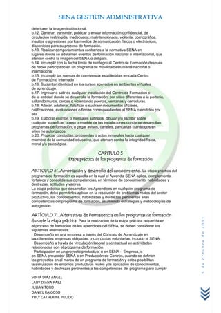 SENA GESTION ADMINISTRATIVA
deterioren la imagen institucional.
b.12. Generar, transmitir, publicar o enviar información confidencial, de
circulación restringida, inadecuada, malintencionada, violenta, pornográfica,
insultos o agresiones por los medios de comunicación físicos o electrónicos,
disponibles para su proceso de formación.
b.13. Realizar comportamientos contrarios a la normativa SENA en
lugares donde se adelanten eventos de formación nacional o internacional, que
atenten contra la imagen del SENA o del país.
b.14. Incumplir con la fecha límite de reintegro al Centro de Formación después
de haber participado en un programa de movilidad estudiantil nacional o
internacional
b.15. Incumplir las normas de convivencia establecidas en cada Centro
de Formación o internado
b.16. Suplantar identidad en los cursos apoyados en ambientes virtuales
de aprendizaje.
b.17. Ingresar o salir de cualquier instalación del Centro de Formación o
de la entidad donde se desarrolle la formación, por sitios diferentes a la portería,
saltando muros, cercas o violentando puertas, ventanas y cerraduras.
b.18. Alterar, adulterar, falsificar o sustraer documentos oficiales,
calificaciones, evaluaciones o firmas correspondientes al SENA o emitidos por
ella.
b.19. Elaborar escritos o mensajes satíricos, dibujar y/o escribir sobre
cualquier superficie, objeto o mueble de las instalaciones donde se desarrollan
programas de formación; o pegar avisos, carteles, pancartas o análogos en
sitios no autorizados.
b.20. Propiciar conductas, propuestas o actos inmorales hacia cualquier
miembro de la comunidad educativa, que atenten contra la integridad física,
moral y/o psicológica.

                                       CAPITULO 5
                       Etapa práctica de los programas de formación

ARTICULO 6°. Apropiación y desarrollo del conocimiento. La etapa práctica del
programa de formación es aquella en la cual el Aprendiz SENA aplica, complementa,
fortalece y consolida sus competencias, en términos de conocimiento, habilidades y
destrezas, actitudes y valores.
La etapa práctica que desarrollan los Aprendices en cualquier programa de
formación, debe permitirles aplicar en la resolución de problemas reales del sector
productivo, los conocimientos, habilidades y destrezas pertinentes a las
competencias del programa de formación, asumiendo estrategias y metodologías de
autogestión.

ARTÍCULO 7°. Alternativas de Permanencia en los programas de formación
                                                                                       5 de octubre de 2011



durante la etapa práctica. Para la realización de la etapa práctica requerida en
el proceso de formación de los aprendices del SENA, se deben considerar las
siguientes alternativas:
· Desempeño en una empresa a través del Contrato de Aprendizaje en
las diferentes empresas obligadas, o con cuotas voluntarias, incluido el SENA.
· Desempeño a través de vinculación laboral o contractual en actividades
relacionadas con el programa de formación.
· Participación en un proyecto productivo, o en SENA – Empresa, o
en SENA proveedor SENA o en Producción de Centros, cuando se definen
los proyectos en el marco de un programa de formación y estos posibilitan
la simulación de entornos productivos reales y la aplicación de conocimientos,
habilidades y destrezas pertinentes a las competencias del programa para cumplir

SOFIA DIAZ ANGEL
LADY DIANA PAEZ
JULIAN TORO
DANIEL RAIGOSO
YULY CATHERINE PULIDO
 