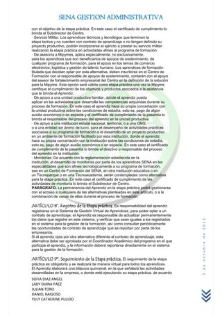 SENA GESTION ADMINISTRATIVA
con el objetivo de la etapa práctica. En este caso el certificado de cumplimiento lo
brinda el Subdirector de Centro.
· Servicio Militar. Los aprendices técnicos y tecnólogos que terminen la
etapa lectiva y no cuenten con contrato de aprendizaje o no tengan definido su
proyecto productivo, podrán incorporarse al ejército a prestar su servicio militar
realizando la etapa práctica en actividades afines al programa de formación.
· De asesoría a Mipymes, aplica especialmente, no exclusivamente,
para los aprendices que son beneficiarios de apoyos de sostenimiento, de
cualquier programa de formación, para el apoyo en los temas de comercio
electrónico, logística y gestión de talento humano. Los aprendices de formación
titulada que decidan optar por esta alternativa, deben inscribirse en el Centro de
Formación con el responsable de apoyos de sostenimiento, contarán con el apoyo
del asesor de fortalecimiento empresarial del Centro en la definición de la solución
para la Mipyme. Esta opción será válida como etapa práctica una vez la Mipyme
certifique el cumplimiento de los objetivos y productos asociados a la asistencia
que le brinde el Aprendiz.
· De apoyo a una unidad productiva familiar, donde el aprendiz pueda
aplicar en las actividades que desarrolla las competencias adquiridas durante su
proceso de formación. En este caso el aprendiz hace su propia concertación con
la unidad productiva sobre las condiciones de estadía, esto es, pago de algún
auxilio económico o en especie y el certificado de cumplimiento de la pasantía lo
brinda el responsable del proceso del aprendiz en la unidad productiva.
· De apoyo a una institución estatal nacional, territorial, o a una ONG,
o a una entidad sin ánimo de lucro, para el desempeño de actividades prácticas
asociadas a su programa de formación o el desarrollo de un proyecto productivo
en un ambiente de formación facilitado por esta institución, donde el aprendiz
hace su propia concertación con la institución sobre las condiciones de estadía,
esto es, pago de algún auxilio económico o en especie. En este caso el certificado
de cumplimiento de la pasantía lo brinda el directivo o responsable del proceso
del aprendiz en la institución.
· Monitorías: De acuerdo con la reglamentación establecida en la
institución, el desarrollo de monitorías por parte de los aprendices SENA en las
especialidades que son afines tecnológicamente a su programa de formación,
sea en un Centro de Formación del SENA, en otra institución educativa o en
un Tecnoparque o en una Tecnoacademia, serán contempladas como alternativa
para la etapa práctica. En este caso el certificado de cumplimiento de las
actividades de monitoría lo brinda el Subdirector de Centro.
PARÁGRAFO. La permanencia del Aprendiz en la etapa práctica podrá gestionarse
con el acceso a cualquiera de las alternativas planteadas en este artículo, o a la
combinación de varias de ellas durante el proceso de formación.

ARTÍCULO 8°. Registro de la Etapa práctica. Es responsabilidad del aprendiz
registrarse en el Sistema de Gestión Virtual de Aprendices, para poder optar a un
contrato de aprendizaje; el Aprendiz es responsable de actualizar permanentemente
los datos que registre en este sistema, y verificar que sean iguales a los registrados
                                                                                         5 de octubre de 2011



en el sistema para la gestión de la formación, así como consultar periódicamente
las oportunidades de contrato de aprendizaje que se reportan por parte de los
empresarios.
Si el aprendiz opta por otra alternativa diferente al contrato de aprendizaje, esta
alternativa debe ser aprobada por el Coordinador Académico del programa en el que
participa el aprendiz, y la información deberá reportarse directamente en el sistema
para la gestión de la formación.

ARTÍCULO 9º. Seguimiento de la Etapa práctica. El seguimiento de la etapa
práctica es obligatorio y se realizará de manera virtual para todos los aprendices.
El Aprendiz elaborará una bitácora quincenal, en la que señalará las actividades
desarrolladas en la empresa, o donde esté ejecutando su etapa práctica, de acuerdo
SOFIA DIAZ ANGEL
LADY DIANA PAEZ
JULIAN TORO
DANIEL RAIGOSO
YULY CATHERINE PULIDO
 