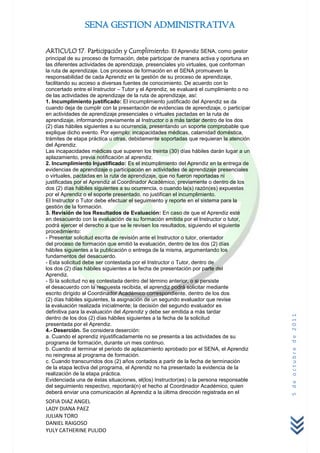 SENA GESTION ADMINISTRATIVA

ARTICULO 17. Participación y Cumplimiento. El Aprendiz SENA, como gestor
principal de su proceso de formación, debe participar de manera activa y oportuna en
las diferentes actividades de aprendizaje, presenciales y/o virtuales, que conforman
la ruta de aprendizaje. Los procesos de formación en el SENA promueven la
responsabilidad de cada Aprendiz en la gestión de su proceso de aprendizaje,
facilitando su acceso a diversas fuentes de conocimiento. De acuerdo con lo
concertado entre el Instructor – Tutor y el Aprendiz, se evaluará el cumplimiento o no
de las actividades de aprendizaje de la ruta de aprendizaje, así:
1. Incumplimiento justificado: El incumplimiento justificado del Aprendiz se da
cuando deja de cumplir con la presentación de evidencias de aprendizaje, o participar
en actividades de aprendizaje presenciales o virtuales pactadas en la ruta de
aprendizaje, informando previamente al Instructor o a más tardar dentro de los dos
(2) días hábiles siguientes a su ocurrencia, presentando un soporte comprobable que
explique dicho evento. Por ejemplo: incapacidades médicas, calamidad doméstica,
trámites de etapa práctica u otras, debidamente soportadas que requieran la atención
del Aprendiz.
Las incapacidades médicas que superen los treinta (30) días hábiles darán lugar a un
aplazamiento, previa notificación al aprendiz.
2. Incumplimiento Injustificado: Es el incumplimiento del Aprendiz en la entrega de
evidencias de aprendizaje o participación en actividades de aprendizaje presenciales
o virtuales, pactadas en la ruta de aprendizaje, que no fueron reportadas ni
justificadas por el Aprendiz al Coordinador Académico, previamente o dentro de los
dos (2) días hábiles siguientes a su ocurrencia, o cuando la(s) razón(es) expuestas
por el Aprendiz o el soporte presentado, no justifican el incumplimiento.
El Instructor o Tutor debe efectuar el seguimiento y reporte en el sistema para la
gestión de la formación.
3. Revisión de los Resultados de Evaluación: En caso de que el Aprendiz esté
en desacuerdo con la evaluación de su formación emitida por el Instructor o tutor,
podrá ejercer el derecho a que se le revisen los resultados, siguiendo el siguiente
procedimiento:
- Presentar solicitud escrita de revisión ante el Instructor o tutor, orientador
del proceso de formación que emitió la evaluación, dentro de los dos (2) días
hábiles siguientes a la publicación o entrega de la misma, argumentando los
fundamentos del desacuerdo.
- Esta solicitud debe ser contestada por el Instructor o Tutor, dentro de
los dos (2) días hábiles siguientes a la fecha de presentación por parte del
Aprendiz.
- Si la solicitud no es contestada dentro del término anterior, o si persiste
el desacuerdo con la respuesta recibida, el aprendiz podrá solicitar mediante
escrito dirigido al Coordinador Académico correspondiente, dentro de los dos
(2) días hábiles siguientes, la asignación de un segundo evaluador que revise
la evaluación realizada inicialmente; la decisión del segundo evaluador es
definitiva para la evaluación del Aprendiz y debe ser emitida a más tardar
                                                                                         5 de octubre de 2011


dentro de los dos (2) días hábiles siguientes a la fecha de la solicitud
presentada por el Aprendiz.
4.- Deserción. Se considera deserción:
a. Cuando el aprendiz injustificadamente no se presenta a las actividades de su
programa de formación, durante un mes continuo.
b. Cuando al terminar el periodo de aplazamiento aprobado por el SENA, el Aprendiz
no reingresa al programa de formación.
c. Cuando transcurridos dos (2) años contados a partir de la fecha de terminación
de la etapa lectiva del programa, el Aprendiz no ha presentado la evidencia de la
realización de la etapa práctica.
Evidenciada una de éstas situaciones, el(los) Instructor(es) o la persona responsable
del seguimiento respectivo, reportará(n) el hecho al Coordinador Académico, quien
deberá enviar una comunicación al Aprendiz a la última dirección registrada en el
SOFIA DIAZ ANGEL
LADY DIANA PAEZ
JULIAN TORO
DANIEL RAIGOSO
YULY CATHERINE PULIDO
 