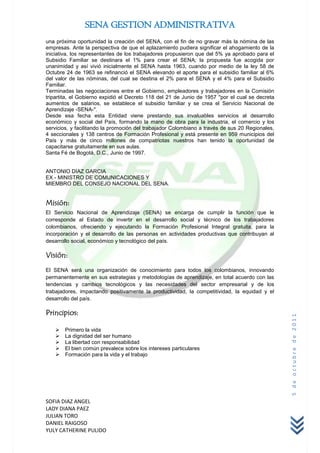 SENA GESTION ADMINISTRATIVA
una próxima oportunidad la creación del SENA, con el fin de no gravar más la nómina de las
empresas. Ante la perspectiva de que el aplazamiento pudiera significar el ahogamiento de la
iniciativa, los representantes de los trabajadores propusieron que del 5% ya aprobado para el
Subsidio Familiar se destinara el 1% para crear el SENA; la propuesta fue acogida por
unanimidad y así vivió inicialmente el SENA hasta 1963, cuando por medio de la ley 58 de
Octubre 24 de 1963 se refinanció el SENA elevando el aporte para el subsidio familiar al 6%
del valor de las nóminas, del cual se destina el 2% para el SENA y el 4% para el Subsidio
Familiar.
Terminadas las negociaciones entre el Gobierno, empleadores y trabajadores en la Comisión
tripartita, el Gobierno expidió el Decreto 118 del 21 de Junio de 1957 "por el cual se decreta
aumentos de salarios, se establece el subsidio familiar y se crea el Servicio Nacional de
Aprendizaje -SENA-".
Desde esa fecha esta Entidad viene prestando sus invaluables servicios al desarrollo
económico y social del País, formando la mano de obra para la industria, el comercio y los
servicios, y facilitando la promoción del trabajador Colombiano a través de sus 20 Regionales,
4 seccionales y 138 centros de Formación Profesional y está presente en 959 municipios del
País y más de cinco millones de compatriotas nuestros han tenido la oportunidad de
capacitarse gratuitamente en sus aulas.
Santa Fé de Bogotá, D.C., Junio de 1997.


ANTONIO DIAZ GARCIA
EX - MINISTRO DE COMUNICACIONES Y
MIEMBRO DEL CONSEJO NACIONAL DEL SENA.


Misión:
El Servicio Nacional de Aprendizaje (SENA) se encarga de cumplir la función que le
corresponde al Estado de invertir en el desarrollo social y técnico de los trabajadores
colombianos, ofreciendo y ejecutando la Formación Profesional Integral gratuita, para la
incorporación y el desarrollo de las personas en actividades productivas que contribuyan al
desarrollo social, económico y tecnológico del país.

Visión:
El SENA será una organización de conocimiento para todos los colombianos, innovando
permanentemente en sus estrategias y metodologías de aprendizaje, en total acuerdo con las
tendencias y cambios tecnológicos y las necesidades del sector empresarial y de los
trabajadores, impactando positivamente la productividad, la competitividad, la equidad y el
desarrollo del país.

Principios:
                                                                                                 5 de octubre de 2011




      Primero la vida
      La dignidad del ser humano
      La libertad con responsabilidad
      El bien común prevalece sobre los intereses particulares
      Formación para la vida y el trabajo




SOFIA DIAZ ANGEL
LADY DIANA PAEZ
JULIAN TORO
DANIEL RAIGOSO
YULY CATHERINE PULIDO
 