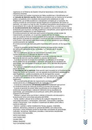 SENA GESTION ADMINISTRATIVA
registrarse en el Sistema de Gestión Virtual de Aprendices e informársele a la
respectiva empresa.
Las sanciones que pueden imponerse por faltas académicas o disciplinarias son:
a. Llamado de atención escrito: Medida sancionatoria que se impone por el servidor
público competente como resultado del procedimiento establecido en este
Reglamento, por la falta académica o disciplinaria cometida por un aprendiz. Se
impone a través de comunicación escrita dirigida por el Subdirector del Centro al
Aprendiz, con copia a su hoja de vida. Constituye antecedente sancionatorio e implica
la concertación de un plan de mejoramiento que debe firmar y cumplir el Aprendiz.
b. Condicionamiento de la matrícula: Acto académico sancionatorio que se impone
al Aprendiz que incurra en una falta académica o disciplinaria, previo agotamiento del
procedimiento establecido en este Reglamento.
El condicionamiento de matrícula cesa cuando el Aprendiz cumple el plan de
mejoramiento concertado, en un periodo máximo de tres (3) meses.
Una vez quede en firme el condicionamiento de la matrícula, el Subdirector del Centro
debe generar la pérdida de estímulos e incentivos que esté recibiendo el aprendiz,
si los tuviere. Esta decisión será determinada en el acto académico que ordene el
condicionamiento de matrícula.
El condicionamiento de matrícula podrá imponerse como sanción, en los siguientes
casos:
· Cuando la gravedad de la(s) falta(s) lo amerite con base en los criterios
de calificación señalados en los numerales 1 a 7 del artículo 21 de este
reglamento.
· Por incumplimiento del plan de mejoramiento acordado como
consecuencia de un (1) llamado de atención escrito.
· Cuando los antecedentes del aprendiz a sancionar evidencien dos (2)
llamados de atención escritos durante su proceso de formación.
· Cuando el aprendiz ha tenido incumplimiento injustificados en la entrega
de las evidencias de aprendizaje o valoración deficiente de los resultados de
aprendizaje, que sobrepasen el treinta por ciento (30%) del total del programa
de formación.
· Por terminar unilateralmente el contrato de aprendizaje sin autorización
previa del SENA.
c. Cancelación de la matricula. Esta sanción será impuesta por el Subdirector del
respectivo Centro de Formación, una vez agotado el procedimiento establecido en
este Reglamento, cuando se presente una de las siguientes causas:
· Cuando la gravedad de la(s) falta(s) lo amerite, con base en los criterios
de calificación señalados en los numerales 1 a 7 del artículo 21 de este
reglamento.
· Por incumplimiento del plan de mejoramiento acordado, como
consecuencia de un condicionamiento de matrícula.
· Cuando los antecedentes del aprendiz a sancionar evidencien que ya tuvo
un condicionamiento de matrícula durante su proceso de formación
· Cuando el aprendiz ha tenido faltas injustificadas en la entrega de las
evidencias de aprendizaje o valoración deficiente de los resultados de
                                                                                         5 de octubre de 2011



aprendizaje, que sobrepasen el cincuenta por ciento (50%) del total del
programa de formación.
· Realizar o apoyar actos que limiten o afecten el derecho a la educación o
la locomoción de la comunidad educativa del SENA.
· Hurtar, estafar o abusar de la confianza de cualquier integrante de la
comunidad educativa, o amenazarlo, sobornarlo, coaccionarlo o agredirlo
verbal o físicamente, o ser cómplice o coparticipe de delitos contra ellos o
contra la institución.
· Destruir, sustraer o dañar instalaciones físicas, equipos, materiales,
software, elementos y dotación en general del SENA o de instituciones,
empresas u otras entidades donde se desarrollen actividades de aprendizaje,
culturales, recreativas, deportivas y sociales o intercambios estudiantiles
nacionales o internacionales.
SOFIA DIAZ ANGEL
LADY DIANA PAEZ
JULIAN TORO
DANIEL RAIGOSO
YULY CATHERINE PULIDO
 