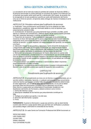 SENA GESTION ADMINISTRATIVA
La cancelación de la matrícula implica la pérdida del carácter de Aprendiz SENA, y
la persona sancionada no podrá participar en procesos de ingreso a la institución por
un período que puede variar entre seis (6) y veinticuatro (24) meses, de acuerdo con
lo consignado en el acto académico suscrito por parte del Subdirector del Centro.
Una vez en firme la sanción, el Aprendiz debe entregar de manera inmediata el carné
institucional.

ARTICULO 24. Principios rectores para la aplicación de sanciones:
a. Publicidad: Todo procedimiento sancionatorio que se le adelante por falta
disciplinaria o académica, debe ser informado desde su inicio al Aprendiz que
presuntamente cometió la falta.
b. Contradicción: El Aprendiz que presuntamente haya cometido una falta, podrá
ejercer su derecho de contradicción y defensa dentro de las oportunidades previstas
para ello, presentar descargos y solicitar y/o aportar pruebas.
c. Presunción de inocencia: Toda investigación debe partir de la presunción de
inocencia en favor del Aprendiz, por lo que la carga de la prueba recaerá sobre los
integrantes de la comunidad educativa o el Centro de Formación responsable de
imponer la sanción. La duda respecto a la responsabilidad del Aprendiz, se resolverá
a su favor.
d. Valoración integral de las pruebas y descargos: Tanto el Comité de Evaluación
y Seguimiento del Centro de Formación Profesional, que recomienda la medida
sancionatoria a imponer, como el Subdirector del respectivo Centro, deben valorar
todas las pruebas aportadas al expediente y los descargos del Aprendiz.
e. Motivación de la decisión: El Subdirector de Centro debe tener en cuenta cada
una de las motivaciones y fundamentos de la recomendación que el Comité exprese.
Una vez tenga la suficiente ilustración respecto a los hechos motivo de investigación,
procederá a expedir el acto académico correspondiente, el cual deberá ser motivado
en todos los casos.
f. Proporcionalidad: Las medidas formativas o sancionatorias deben imponerse
proporcionalmente a la falta cometida.
g. Impugnación: Los aprendices sancionados podrán impugnar motivadamente la
decisión, ante el servidor público que expidió el respectivo acto académico.

                                    CAPITULO 10
                      Procedimiento para la aplicación de sanciones

ARTICULO 25. El procedimiento se inicia con el informe o queja presentada, por un
servidor público, contratista, Aprendiz, o cualquier persona que tenga conocimiento
sobre los hechos que puedan constituir falta disciplinaria o académica determinada
en este reglamento, con lo cual se debe abrir un expediente, en el cual se deben
acumular todos los documentos y pruebas que se relacionen con el caso.
Este informe o queja podrá ser presentada al Coordinador Académico o al
Subdirector del Centro de Formación y deberá contener como mínimo:
                                                                                         5 de octubre de 2011



1. Fecha del informe o queja
2. Descripción detallada de los hechos que presuntamente constituyen la
falta
3. Testigos y/o pruebas que aporta, si es del caso
4. Dirección del informante o quejoso
5. Firma

PARÁGRAFO: Cuando la información o queja sea anónima, solo se dará trámite
cuando este informe o queja aporte datos que permitan ser verificados o prueba(s)
que pueda(n) llegar a demostrar la veracidad de los hechos.

ARTICULO 26. En cada Centro de Formación Profesional del SENA funcionará un

SOFIA DIAZ ANGEL
LADY DIANA PAEZ
JULIAN TORO
DANIEL RAIGOSO
YULY CATHERINE PULIDO
 