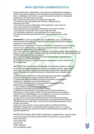 SENA GESTION ADMINISTRATIVA
Comité de Evaluación y Seguimiento, como instancia competente para investigar y
analizar casos tanto académicos como disciplinarios de los Aprendices de todos los
tipos y modalidades de formación, y cuyas recomendaciones deben ser entregadas
al Subdirector del Centro para su decisión.
Este Comité está conformado por los siguientes integrantes:
• Un Instructor o tutor del programa de formación, designado por el
Subdirector del Centro
• Un funcionario de apoyo al Bienestar de los aprendices o quien haga sus
veces, quien actuará como Secretario
• El representante de los Aprendices del respectivo Centro de Formación
• El Coordinador misional del Centro o quien haga sus veces.
• El Coordinador Académico, quien participará con voz pero sin voto
• El Aprendiz líder del programa de formación, quien participará con voz pero
sin voto

PARAGRAFO: Cuando sea necesario para el análisis de un caso, se podrá invitar
a otro(s) servidor(es) público(s) o integrante(s) de la comunidad educativa, quien(es)
actuará(n) con voz pero sin voto.
ARTICULO 27. Reuniones. El Comité de Evaluación y Seguimiento se reunirá por lo
menos una vez cada trimestre, y cada vez que sea necesario para la aplicación del
procedimiento establecido en este reglamento.
Este comité realizará seguimiento a programas de formación afines tecnológicamente, en
espacios en los que puedan interactuar varios grupos de aprendices de especialidades afines.
También será posible planificar comités de
seguimiento que agrupen aprendices de diversas especialidades, dependiendo de
los proyectos que estén desarrollando.
El Comité podrá sesionar y tomar decisiones con la participación de la mitad más uno
de sus integrantes.

ARTÍCULO 28. Comunicación al Aprendiz. El Coordinador Académico, dentro de
los tres (3) días hábiles siguientes a la fecha en que reciba el informe o queja, deberá
enviar una comunicación dirigida al Aprendiz(ces) presuntamente implicado(s), con
copia al Secretario del Comité de Evaluación y Seguimiento, que contendrá como
mínimo:
a. Relación sucinta del informe o de la queja presentada, adjuntando copia del (la)
mismo(a) y de todas las pruebas existentes hasta esa fecha.
b. Identificación del(los) probable(s) autor(es) de los hechos, precisando su
identificación, programa y curso al que pertenece(n).
c. Normas de este reglamento que presuntamente infringió(eron) el (los)
Aprendiz(ces) con esos hechos u omisiones
d. Tipo de falta(s) (Académica y/o Disciplinaria)
e. Calificación provisional de la(s) probable(s) falta(s)
f. Solicitud de la presentación de descargos ante el Comité de Evaluación y
Seguimiento, en forma escrita o verbal, informándole el derecho que le asiste a
                                                                                               5 de octubre de 2011


controvertir las pruebas allegadas o que se alleguen en su contra y a aportar y/o
solicitar la práctica de las pruebas que considere pertinentes.
g. Lugar, fecha y hora donde se realizará la sesión del Comité de Evaluación y
Seguimiento en la cual presentará los descargos y se recepcionarán las pruebas, la
cual deberá llevarse a cabo dentro de los diez (10) días hábiles siguientes al envío
de esta comunicación.
Copia de esa comunicación y de sus anexos debe ser remitida al Comité de
Evaluación y Seguimiento, convocándolo para la respectiva reunión; en caso de
que el(los) aprendiz (ces) implicado(s) haya(n) presentado alguna explicación, debe
adjuntarse igualmente.

ARTÍCULO 29. Sesión del Comité de Evaluación y Seguimiento. Llegada la fecha
y hora de la sesión del Comité, se debe verificar si hay quórum o no para sesionar
SOFIA DIAZ ANGEL
LADY DIANA PAEZ
JULIAN TORO
DANIEL RAIGOSO
YULY CATHERINE PULIDO
 