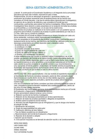 SENA GESTION ADMINISTRATIVA
y decidir. A continuación el Coordinador Académico o el integrante de la comunidad
educativa que haya sido invitado, expondrá el caso a tratar.
Posteriormente, se oirá en descargos al aprendiz o aprendices citados y se
practicarán las pruebas necesarias para el esclarecimiento de los hechos que
considere el Comité decretar, o las que le solicite el(los) Aprendiz(ces) investigado(s),
en ejercicio de su derecho de defensa y que considere el Comité que son
conducentes y pertinentes para aclarar los hechos investigados. El(los) Aprendiz(ces)
investigado(s) tiene derecho a estar presente(s) en la recepción de todas las pruebas,
a controvertirlas y a contrainterrogar, en el caso de los testimonios.
Esta práctica de pruebas se realizará en la misma sesión o en una posterior que se
programe para el efecto; la práctica de pruebas no podrá extenderse por más de un
(1) mes, salvo que su número lo justifique.
De lo actuado por el Comité se dejará constancia en Acta(s) firmadas por cada uno
de los asistentes, incluido(s) el(los) Aprendiz(ces) investigado(s).
Una vez acopiadas en el expediente las pruebas conducentes y pertinentes para el
esclarecimiento de los hechos, los miembros del Comité las valorarán junto con los
descargos presentados por el (los) Aprendiz (ces) y debatirán sobre:
- la existencia de la conducta
- si constituye o no falta
- el probable autor(es) de la misma
- el grado de responsabilidad de cada uno
- el grado de calificación de la(s) falta(s), y
- si amerita o no recomendar una sanción
A estas deliberaciones del Comité no asistirá(n) el(los) investigado(s); de no ser
posible una decisión del Comité en la misma reunión, podrá reanudarse dentro de
los tres (3) días hábiles siguientes, para lo cual se fijará nueva fecha, hora y lugar;
se dejará constancia en acta del análisis y conclusiones realizadas por el Comité en
cada uno de los puntos anotados en el párrafo anterior y sus recomendaciones.
Una vez surtido el trámite anterior, el Secretario del Comité remitirá el expediente al
Subdirector del respectivo Centro de Formación dentro de los dos (2) días hábiles
siguientes a la fecha en que se llevó a cabo la última reunión.

ARTÍCULO 30. Acto sancionatorio. Una vez recibido el expediente respectivo, si
el Subdirector de Centro lo considera necesario, podrá de oficio solicitarle al(los)
Aprendiz(ces) por escrito dentro de los dos (2) días hábiles siguientes, que amplíe
sus descargos sobre aspectos puntuales y aporte las pruebas adicionales a que
hubiere lugar.
Una vez el Subdirector del Centro considere que tiene suficiente ilustración sobre el
caso, procederá a tomar la decisión mediante acto académico motivado, dentro de
los cinco (5) días hábiles siguientes.
El Subdirector del Centro podrá apartarse de la recomendación hecha por el Comité
de Evaluación y Seguimiento, indicando las razones.
El acto sancionatorio deberá contener como mínimo:
a. Relación sucinta de los hechos investigados
b. Relación de los descargos presentados por el (los) aprendiz(ces)
                                                                                            5 de octubre de 2011



c. Relación de todas las pruebas aportadas o allegadas al expediente
d. Análisis sobre la existencia de los hechos
e. Norma(s) de este Reglamento que se infringió(eron) y que le otorga a los hechos
el carácter de falta
f. Identificación del autor(es)
g. Grado de responsabilidad de cada autor
h. Calificación definitiva de la(s) falta(s)
i. Tipo de falta(s) (académica y/o disciplinaria)
j. Recomendación del Comité de Evaluación y Seguimiento
k. Razones de la decisión a adoptar
l. Sanción que se impone
m. Si la sanción impuesta es de llamado de atención escrito o de condicionamiento

SOFIA DIAZ ANGEL
LADY DIANA PAEZ
JULIAN TORO
DANIEL RAIGOSO
YULY CATHERINE PULIDO
 