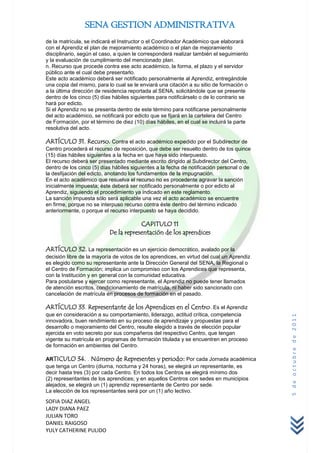 SENA GESTION ADMINISTRATIVA
de la matrícula, se indicará el Instructor o el Coordinador Académico que elaborará
con el Aprendiz el plan de mejoramiento académico o el plan de mejoramiento
disciplinario, según el caso, a quien le corresponderá realizar también el seguimiento
y la evaluación de cumplimiento del mencionado plan.
n. Recurso que procede contra ese acto académico, la forma, el plazo y el servidor
público ante el cual debe presentarlo.
Este acto académico deberá ser notificado personalmente al Aprendiz, entregándole
una copia del mismo, para lo cual se le enviará una citación a su sitio de formación o
a la última dirección de residencia reportada al SENA, solicitándole que se presente
dentro de los cinco (5) días hábiles siguientes para notificárselo o de lo contrario se
hará por edicto.
Si el Aprendiz no se presenta dentro de este término para notificarse personalmente
del acto académico, se notificará por edicto que se fijará en la cartelera del Centro
de Formación, por el término de diez (10) días hábiles, en el cual se incluirá la parte
resolutiva del acto.

ARTÍCULO 31. Recurso. Contra el acto académico expedido por el Subdirector de
Centro procederá el recurso de reposición, que debe ser resuelto dentro de los quince
(15) días hábiles siguientes a la fecha en que haya sido interpuesto.
El recurso deberá ser presentado mediante escrito dirigido al Subdirector del Centro,
dentro de los cinco (5) días hábiles siguientes a la fecha de notificación personal o de
la desfijación del edicto, anotando los fundamentos de la impugnación.
En el acto académico que resuelva el recurso no es procedente agravar la sanción
inicialmente impuesta; éste deberá ser notificado personalmente o por edicto al
Aprendiz, siguiendo el procedimiento ya indicado en este reglamento.
La sanción impuesta sólo será aplicable una vez el acto académico se encuentre
en firme, porque no se interpuso recurso contra éste dentro del término indicado
anteriormente, o porque el recurso interpuesto se haya decidido.

                                       CAPITULO 11
                           De la representación de los aprendices

ARTÍCULO 32. La representación es un ejercicio democrático, avalado por la
decisión libre de la mayoría de votos de los aprendices, en virtud del cual un Aprendiz
es elegido como su representante ante la Dirección General del SENA, la Regional o
el Centro de Formación; implica un compromiso con los Aprendices que representa,
con la Institución y en general con la comunidad educativa.
Para postularse y ejercer como representante, el Aprendiz no puede tener llamados
de atención escritos, condicionamiento de matrícula, ni haber sido sancionado con
cancelación de matrícula en procesos de formación en el pasado.

ARTÍCULO 33. Representante de los Aprendices en el Centro. Es el Aprendiz
que en consideración a su comportamiento, liderazgo, actitud crítica, competencia
                                                                                           5 de octubre de 2011



innovadora, buen rendimiento en su proceso de aprendizaje y propuestas para el
desarrollo o mejoramiento del Centro, resulte elegido a través de elección popular
ejercida en voto secreto por sus compañeros del respectivo Centro, que tengan
vigente su matrícula en programas de formación titulada y se encuentren en proceso
de formación en ambientes del Centro.

ARTICULO 34. . Número de Representes y periodo: Por cada Jornada académica
que tenga un Centro (diurna, nocturna y 24 horas), se elegirá un representante, es
decir hasta tres (3) por cada Centro. En todos los Centros se elegirá mínimo dos
(2) representantes de los aprendices; y en aquellos Centros con sedes en municipios
alejados, se elegirá un (1) aprendiz representante de Centro por sede.
La elección de los representantes será por un (1) año lectivo.
SOFIA DIAZ ANGEL
LADY DIANA PAEZ
JULIAN TORO
DANIEL RAIGOSO
YULY CATHERINE PULIDO
 