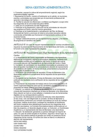SENA GESTION ADMINISTRATIVA
k. Fomentar y apoyar la cultura del emprendimiento regional, según los
parámetros legales vigentes.
l. Representar al Centro, cuando el Subdirector se lo solicite, en reuniones,
eventos y actividades que propendan por el crecimiento profesional del
aprendiz o tecnológico del Centro.
m. Facilitar la solución de diferencias o conflictos que llegasen a surgir entre
los integrantes de la comunidad educativa SENA.
n. Velar por el cumplimiento de este Reglamento
o. Participar en la preparación y ejecución de las actividades de inducción
que programe el Centro, para los nuevos aprendices.
p. Participar en la implementación y actualización del Plan de Manejo
Ambiental del Centro y promover en toda la comunidad educativa valores
y conductas ambientales que favorezcan el mejoramiento continuo en las
acciones futuras.
q. Trabajar colaborativamente con los representantes elegidos, y los líderes
de programas en beneficio del Centro.

ARTÍCULO 37. En caso de requerir representatividad en eventos simultáneos que
requieran la presencia del Representante de los Aprendices del Centro, se delegará
la función a los otros representantes elegidos.

ARTÍCULO 38. Procedimiento para elegir Representante de los Aprendices por
Centro:
a. La dependencia del Centro responsable del Bienestar a los Aprendices,
elaborará el cronograma y abrirá la convocatoria respectiva, mediante acto
administrativo emitido por el Subdirector del Centro, a través del cual se
convoca la elección del Representante de Aprendices del Centro o Sede.
b. Inscripción de candidatos: Los Aprendices interesados en postularse a la
elección pueden inscribirse en la convocatoria de elección de representante
de aprendices del Centro, en forma individual, presentando la propuesta de
trabajo para el periodo anual.
c. Verificación de cumplimiento de requisitos. El área de Bienestar a los
Aprendices verificará el cumplimiento de los requisitos de los aprendices
inscritos.
d. Divulgación de los resultados. El área de Bienestar a los Aprendices
publicará los resultados de la verificación de los requisitos de los candidatos
inscritos.
e. Presentación de propuestas de trabajo ante la Comunidad Educativa. El
Centro organizará sesiones para que los candidatos inscritos presenten su
propuesta de trabajo ante la comunidad educativa.
f. Votación. La votación se realizará el día establecido en el cronograma
a través del mecanismo diseñado por el área de Bienestar a los Aprendices.
Esta votación se hará en urnas selladas o mediante el uso de herramientas
digitales con su correspondiente auditoría.
                                                                                     5 de octubre de 2011



g. Escrutinio. Se efectuará la sumatoria de todos los votos depositados
en las urnas, voto mal diligenciado es anulado. El Área de Bienestar a
los aprendices conformará una comisión escrutadora con el fin de verificar
el proceso, realizar el escrutinio y entregar los resultados al Subdirector
del Centro mediante Acta debidamente suscrita por los integrantes de la
comisión escrutadora. La Comisión Escrutadora estará conformada por un
líder de programa, un Aprendiz elegido al azar, un Instructor, un Coordinador
Académico y un representante del área de Bienestar a los Aprendices.
h. Elección. Se declararán ganadores a quienes obtengan la mayoría de
votos. En caso de existir empate en el primero, segundo o tercer lugar, la
Comisión Escrutadora definirá el ganador por sorteo en presencia de los
integrantes de las mismas. El número de votos en blanco no afectará la
elección del representante.
SOFIA DIAZ ANGEL
LADY DIANA PAEZ
JULIAN TORO
DANIEL RAIGOSO
YULY CATHERINE PULIDO
 