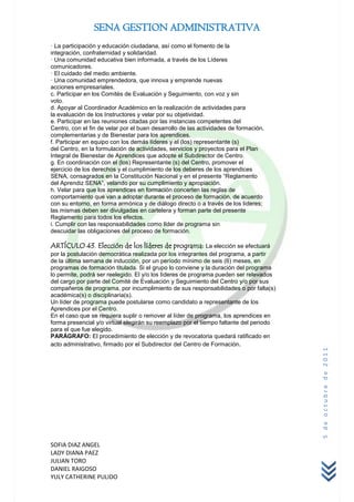 SENA GESTION ADMINISTRATIVA
· La participación y educación ciudadana, así como el fomento de la
integración, confraternidad y solidaridad.
· Una comunidad educativa bien informada, a través de los Líderes
comunicadores.
· El cuidado del medio ambiente.
· Una comunidad emprendedora, que innova y emprende nuevas
acciones empresariales.
c. Participar en los Comités de Evaluación y Seguimiento, con voz y sin
voto.
d. Apoyar al Coordinador Académico en la realización de actividades para
la evaluación de los Instructores y velar por su objetividad.
e. Participar en las reuniones citadas por las instancias competentes del
Centro, con el fin de velar por el buen desarrollo de las actividades de formación,
complementarias y de Bienestar para los aprendices.
f. Participar en equipo con los demás líderes y el (los) representante (s)
del Centro, en la formulación de actividades, servicios y proyectos para el Plan
Integral de Bienestar de Aprendices que adopte el Subdirector de Centro.
g. En coordinación con el (los) Representante (s) del Centro, promover el
ejercicio de los derechos y el cumplimiento de los deberes de los aprendices
SENA, consagrados en la Constitución Nacional y en el presente “Reglamento
del Aprendiz SENA”, velando por su cumplimiento y apropiación.
h. Velar para que los aprendices en formación concerten las reglas de
comportamiento que van a adoptar durante el proceso de formación, de acuerdo
con su entorno, en forma armónica y de diálogo directo o a través de los líderes;
las mismas deben ser divulgadas en cartelera y forman parte del presente
Reglamento para todos los efectos.
i. Cumplir con las responsabilidades como líder de programa sin
descuidar las obligaciones del proceso de formación.

ARTÍCULO 43. Elección de los líderes de programa: La elección se efectuará
por la postulación democrática realizada por los integrantes del programa, a partir
de la última semana de inducción, por un período mínimo de seis (6) meses, en
programas de formación titulada. Si el grupo lo conviene y la duración del programa
lo permite, podrá ser reelegido. El y/o los líderes de programa pueden ser relevados
del cargo por parte del Comité de Evaluación y Seguimiento del Centro y/o por sus
compañeros de programa, por incumplimiento de sus responsabilidades o por falta(s)
académica(s) o disciplinaria(s).
Un líder de programa puede postularse como candidato a representante de los
Aprendices por el Centro.
En el caso que se requiera suplir o remover al líder de programa, los aprendices en
forma presencial y/o virtual elegirán su reemplazo por el tiempo faltante del periodo
para el que fue elegido.
PARÁGRAFO: El procedimiento de elección y de revocatoria quedará ratificado en
acto administrativo, firmado por el Subdirector del Centro de Formación.
                                                                                        5 de octubre de 2011




SOFIA DIAZ ANGEL
LADY DIANA PAEZ
JULIAN TORO
DANIEL RAIGOSO
YULY CATHERINE PULIDO
 