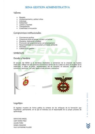 SENA GESTION ADMINISTRATIVA
Valores:

       Respeto
       Librepensamiento y actitud crítica
       Liderazgo
       Solidaridad
       Justicia y equidad
       Transparencia
       Creatividad e innovación

Compromisos institucionales:

       Convivencia pacífica
       Coherencia entre el pensar, el decir y el actuar
       Disciplina, dedicación y lealtad
       Promoción del emprendimiento y el empresarismo
       Responsabilidad con la sociedad y el medio ambiente
       Honradez
       Calidad en la gestión

SIMBOLOS

Escudo y bandera:

El escudo del SENA (y la bandera) diseñados a comienzos de la creación de nuestra
institución, reflejan los tres sectores económicos dentro de los cuales se ubica el accionar de la
institución, a saber: el piñón, representativo del de industria; el caduceo, asociado al de
comercio y servicios; y el café, ligado al del primario y extractivo.




                                                                                                     5 de octubre de 2011




Logotipo:

El logotipo muestra de forma gráfica la síntesis de los enfoques de la formación que
impartimos: permanente, en la que el individuo es el responsable de su propio proceso de
aprendizaje.



SOFIA DIAZ ANGEL
LADY DIANA PAEZ
JULIAN TORO
DANIEL RAIGOSO
YULY CATHERINE PULIDO
 