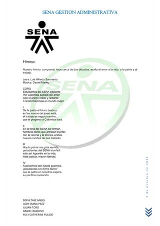 SENA GESTION ADMINISTRATIVA




Himno:

Nuestro himno, compuesto hace cerca de dos décadas, exalta el amor a la vida, a la patria y al
trabajo.

Letra: Luis Alfredo Sarmiento
Música: Daniel Marlez

CORO
Estudiantes del SENA adelante
Por Colombia luchad con amor
Con el animo noble y radiante
Transformémosla en mundo mejor

I
De la patria el futuro destino,
en las manos del joven está,
el trabajo es seguro camino,
que el progreso a Colombia dará.

II
En la forja del SENA se forman,
hombres libres que anhelan triunfar,
con la ciencia y la técnica unidas,
nuevos rumbos de paz trazarán.

III
Hoy la patria nos grita sentida,
¡estudiantes del SENA triunfad!
solo así lograréis en la vida,
más justicia, mayor libertad.
                                                                                                 5 de octubre de 2011




IV
Avancemos con fuerza guerrera,
¡estudiantes con firme tezón!
que la patria en nosotros espera,
su pacífica revolución.




SOFIA DIAZ ANGEL
LADY DIANA PAEZ
JULIAN TORO
DANIEL RAIGOSO
YULY CATHERINE PULIDO
 