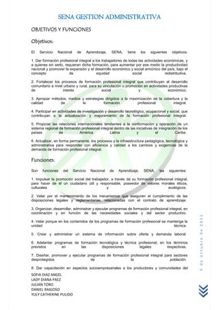 SENA GESTION ADMINISTRATIVA
OBJETIVOS Y FUNCIONES

Objetivos:

El    Servicio   Nacional     de       Aprendizaje,   SENA,     tiene     los   siguientes    objetivos:

1. Dar formación profesional integral a los trabajadores de todas las actividades económicas, y
a quienes sin serlo, requieran dicha formación, para aumentar por ese medio la productividad
nacional y promover la expansión y el desarrollo económico y social armónico del país, bajo el
concepto               de                equidad              social              redistributiva.

2. Fortalecer los procesos de formación profesional integral que contribuyan al desarrollo
comunitario a nivel urbano y rural, para su vinculación o promoción en actividades productivas
de                 interés                 social                y                económico.

3. Apropiar métodos, medios y estrategias dirigidos a la maximización de la cobertura y la
calidad         de          la           formación           profesional          integral.

4. Participar en actividades de investigación y desarrollo tecnológico, ocupacional y social, que
contribuyan a la actualización y mejoramiento de la formación profesional integral.

5. Propiciar las relaciones internacionales tendientes a la conformación y operación de un
sistema regional de formación profesional integral dentro de las iniciativas de integración de los
países           de           América           Latina           y            el          Caribe.

6. Actualizar, en forma permanente, los procesos y la infraestructura pedagógica, tecnológica y
administrativa para responder con eficiencia y calidad a los cambios y exigencias de la
demanda de formación profesional integral.

Funciones:

Son    funciones   del      Servicio     Nacional     de   Aprendizaje,    SENA,     las     siguientes:

1. Impulsar la promoción social del trabajador, a través de su formación profesional integral,
para hacer de él un ciudadano útil y responsable, poseedor de valores morales éticos,
culturales                                   y                                   ecológicos.

2. Velar por el mantenimiento de los mecanismos que aseguren el cumplimiento de las
disposiciones legales y reglamentarias, relacionadas con el contrato de aprendizaje.

3. Organizar, desarrollar, administrar y ejecutar programas de formación profesional integral, en
coordinación y en función de las necesidades sociales y del sector productivo.
                                                                                                           5 de octubre de 2011



4. Velar porque en los contenidos de los programas de formación profesional se mantenga la
unidad                                                                            técnica.

5. Crear y administrar un sistema de información sobre oferta y demanda laboral.

6. Adelantar programas de formación tecnológica y técnica profesional, en los términos
previstos        en       las         disposiciones       legales          respectivas.

7. Diseñar, promover y ejecutar programas de formación profesional integral para sectores
desprotegidos                     de                   la                      población.

8. Dar capacitación en aspectos socioempresariales a los productores y comunidades del
SOFIA DIAZ ANGEL
LADY DIANA PAEZ
JULIAN TORO
DANIEL RAIGOSO
YULY CATHERINE PULIDO
 