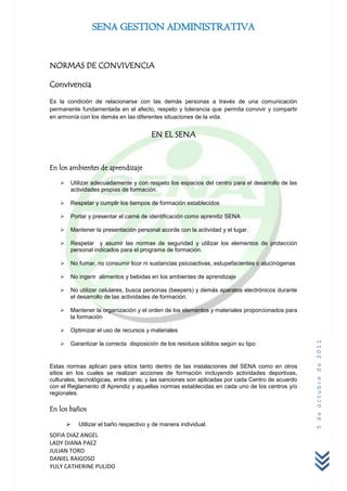 SENA GESTION ADMINISTRATIVA


NORMAS DE CONVIVENCIA

Convivencia

Es la condición de relacionarse con las demás personas a través de una comunicación
permanente fundamentada en el afecto, respeto y tolerancia que permita convivir y compartir
en armonía con los demás en las diferentes situaciones de la vida.


                                        EN EL SENA



En los ambientes de aprendizaje

       Utilizar adecuadamente y con respeto los espacios del centro para el desarrollo de las
        actividades propias de formación.

       Respetar y cumplir los tiempos de formación establecidos

       Portar y presentar el carné de identificación como aprendiz SENA

       Mantener la presentación personal acorde con la actividad y el lugar.

       Respetar y asumir las normas de seguridad y utilizar los elementos de protección
        personal indicados para el programa de formación.

       No fumar, no consumir licor ni sustancias psicoactivas, estupefacientes o alucinógenas

       No ingerir alimentos y bebidas en los ambientes de aprendizaje

       No utilizar celulares, busca personas (beepers) y demás aparatos electrónicos durante
        el desarrollo de las actividades de formación.

       Mantener la organización y el orden de los elementos y materiales proporcionados para
        la formación

       Optimizar el uso de recursos y materiales
                                                                                                  5 de octubre de 2011


       Garantizar la correcta disposición de los residuos sólidos según su tipo


Estas normas aplican para sitios tanto dentro de las instalaciones del SENA como en otros
sitios en los cuales se realizan acciones de formación incluyendo actividades deportivas,
culturales, tecnológicas, entre otras; y las sanciones son aplicadas por cada Centro de acuerdo
con el Reglamento dl Aprendiz y aquellas normas establecidas en cada uno de los centros y/o
regionales.

En los baños

           Utilizar el baño respectivo y de manera individual.
SOFIA DIAZ ANGEL
LADY DIANA PAEZ
JULIAN TORO
DANIEL RAIGOSO
YULY CATHERINE PULIDO
 
