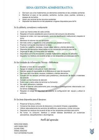 SENA GESTION ADMINISTRATIVA
          Dar buen uso a los implementos y/o elementos existentes en las unidades sanitarias
          Mantener el aseo en las paredes, sanitarios, duchas, pisos, puertas, ventanas y
           espejos de los baños.
          Hacer uso racional de los recursos existentes
          Depositar los desechos en las papeleras o lugares dispuestos para tal fin.


En la cafetería, comedores o restaurante

      Lavar sus manos antes de cada comida.
      Respetar el horario establecido para el servicio del consumo de alimentos.
      Ingresar en orden, con ropa apropiada, carné de identificación institucional y respetar el
       turno.
      Mantener el volumen de voz apropiado.
      Dar trato cortes y respetuoso a las personas que prestan el servicio
      Practicar normas de urbanidad en la mesa
      Cuidar los cubiertos, bandejas, mesas, sillas, saleros y demás elementos.
      Depositar los elementos desechables en los recipientes previstos para tal fin.
      Organizar la silla y la mesa antes de retirarse.
      Dejar limpio el horno microondas y demás implementos después de utilizarlos.
      Depositar los residuos de acuerdo al tipo en los recipientes provistos para tal fin.


En las Unidades de Información Técnica - Bibliotecas

      Emplear un tono de voz apropiado
      Apagar el celular o colocarlo en modo silencioso
      Solicitar apoyo al responsable de la Biblioteca en caso de requerirlo
      Dar buen uso a los libros, equipos, mobiliario y demás elementos
      Cumplir con los tiempos previstos para préstamos y devolución de libros o materiales
       de consulta
      Cumplir con los horarios de atención
      Estar a paz y salvo antes de terminar su formación.
      No ingerir alimentos o bebidas
      Utilizar el Internet adecuadamente para consultas e investigaciones relacionadas con
       los temas académicos.
      Respetar el código de seguridad del sistema, la configuración del equipo y utilizar el
       antivirus.
                                                                                                    5 de octubre de 2011



En las áreas dispuestas para el descanso

      Preservar la fauna y la flora.
      Conservar las áreas comunes de descanso y circulación limpias y agradables.
      Utilizar adecuadamente los servicios de teléfonos, ascensores y zonas comunes.
      Depositar los residuos de acuerdo al tipo en los recipientes previstos para tal fin.
      No fumar, no consumir, distribuir o vender bebidas alcohólicas y/o sustancias
       psicoactivas, estupefacientes o alucinógenas.


                                   Perfil del aprendiz
SOFIA DIAZ ANGEL
LADY DIANA PAEZ
JULIAN TORO
DANIEL RAIGOSO
YULY CATHERINE PULIDO
 