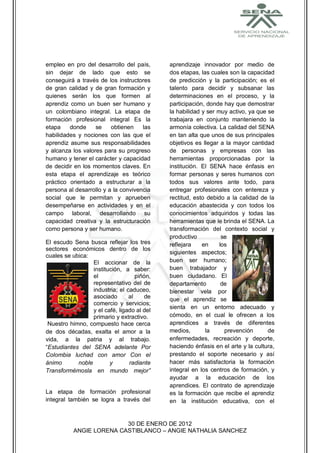 empleo en pro del desarrollo del país,       aprendizaje innovador por medio de
sin dejar de lado que esto se                dos etapas, las cuales son la capacidad
conseguirá a través de los instructores      de predicción y la participación; es el
de gran calidad y de gran formación y        talento para decidir y subsanar las
quienes serán los que formen al              determinaciones en el proceso, y la
aprendiz como un buen ser humano y           participación, donde hay que demostrar
un colombiano integral. La etapa de          la habilidad y ser muy activo, ya que se
formación profesional integral Es la         trabajara en conjunto manteniendo la
etapa    donde     se    obtienen    las     armonía colectiva. La calidad del SENA
habilidades y nociones con las que el        en tan alta que unos de sus principales
aprendiz asume sus responsabilidades         objetivos es llegar a la mayor cantidad
y alcanza los valores para su progreso       de personas y empresas con las
humano y tener el carácter y capacidad       herramientas proporcionadas por la
de decidir en los momentos claves. En        institución. El SENA hace énfasis en
esta etapa el aprendizaje es teórico         formar personas y seres humanos con
práctico orientado a estructurar a la        todos sus valores ante todo, para
persona al desarrollo y a la convivencia     entregar profesionales con entereza y
social que le permitan y aprueben            rectitud, esto debido a la calidad de la
desempeñarse en actividades y en el          educación abastecida y con todos los
campo laboral, desarrollando su              conocimientos adquiridos y todas las
capacidad creativa y la estructuración       herramientas que le brinda el SENA. La
como persona y ser humano.                   transformación del contexto social y
                                             productivo           se
El escudo Sena busca reflejar los tres       reflejara    en     los
sectores económicos dentro de los
                                             siguientes aspectos;
cuales se ubica:
                  El accionar de la          buen ser humano;
                  institución, a saber:      buen trabajador y
                  el                piñón,   buen ciudadano. El
                  representativo del de      departamento         de
                  industria; el caduceo,     bienestar vela por
                  asociado       al    de    que el aprendiz se
                  comercio y servicios;
                                             sienta en un entorno adecuado y
                  y el café, ligado al del
                  primario y extractivo.     cómodo, en el cual le ofrecen a los
 Nuestro himno, compuesto hace cerca         aprendices a través de diferentes
de dos décadas, exalta el amor a la          medios,       la      prevención      de
vida, a la patria y al trabajo.              enfermedades, recreación y deporte,
“Estudiantes del SENA adelante Por           haciendo énfasis en el arte y la cultura,
Colombia luchad con amor Con el              prestando el soporte necesario y así
ánimo       noble        y       radiante    hacer más satisfactoria la formación
Transformémosla en mundo mejor”              integral en los centros de formación, y
                                             ayudar a la educación de los
                                             aprendices. El contrato de aprendizaje
La etapa de formación profesional            es la formación que recibe el aprendiz
integral también se logra a través del       en la institución educativa, con el


                          30 DE ENERO DE 2012
           ANGIE LORENA CASTIBLANCO – ANGIE NATHALIA SANCHEZ
 